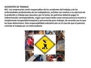 ACCIDENTES DE TRABAJOXIV.- Los empresarios serán responsables de los accidentes del trabajo y de las enfermedades profesionales de los trabajadores, sufridas con motivo o en ejercicio de la profesión o trabajo que ejecuten; por lo tanto, los patronos deberán pagar la indemnización correspondiente, según que haya traído como consecuencia la muerte o simplemente incapacidad temporal o permanente para trabajar, de acuerdo con lo que las leyes determinen. Esta responsabilidad subsistirá aún en el caso de que el patrono contrate el trabajo por un intermediario