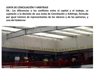 JUNTA DE CONCILIACIÓN Y ARBITRAJEXX.- Las diferencias o los conflictos entre el capital y el trabajo, se sujetarán a la decisión de una Junta de Conciliación y Arbitraje, formada por igual número de representantes de los obreros y de los patronos, y uno del Gobierno