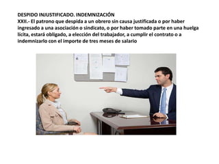 DESPIDO INJUSTIFICADO. INDEMNIZACIÓNXXII.- El patrono que despida a un obrero sin causa justificada o por haber ingresado a una asociación o sindicato, o por haber tomado parte en una huelga lícita, estará obligado, a elección del trabajador, a cumplir el contrato o a indemnizarlo con el importe de tres meses de salario