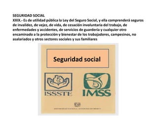 SEGURIDAD SOCIALXXIX.- Es de utilidad pública la Ley del Seguro Social, y ella comprenderá seguros de invalidez, de vejez, de vida, de cesación involuntaria del trabajo, de enfermedades y accidentes, de servicios de guardería y cualquier otro encaminado a la protección y bienestar de los trabajadores, campesinos, no asalariados y otros sectores sociales y sus familiaresSeguridad social