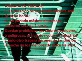 JORNADA DE TRABAJOI.- La duración de la jornada máxima será de ocho horas;II.- La jornada máxima de trabajo nocturno será de 7 horas.Quedan prohibidas: las labores insalubres o peligrosas, el trabajo nocturno industrial y todo otro trabajo después de las diez de la noche de los menores de dieciséis años