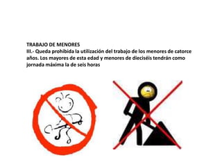 TRABAJO DE MENORESIII.- Queda prohibida la utilización del trabajo de los menores de catorce años. Los mayores de esta edad y menores de dieciséis tendrán como jornada máxima la de seis horas