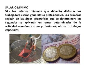 SALARIO MÍNIMOVI.- Los salarios mínimos que deberán disfrutar los trabajadores serán generales o profesionales. Los primeros regirán en las áreas geográficas que se determinen; los segundos se aplicarán en ramas determinadas de la actividad económica o en profesiones, oficios o trabajos especiales.