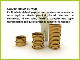 SALARIO. FORMA DE PAGOX.- El salario deberá pagarse precisamente en moneda de curso legal, no siendo permitido hacerlo efectivo con mercancías, ni con vales, fichas o cualquier otro signo representativo con que se pretenda substituir la moneda