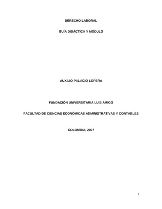 DERECHO LABORAL


                  GUÍA DIDÁCTICA Y MÓDULO




                  AUXILIO PALACIO LOPERA




             FUNDACIÓN UNIVERSITARIA LUIS AMIGÓ


FACULTAD DE CIENCIAS ECONÓMICAS ADMINISTRATIVAS Y CONTABLES




                       COLOMBIA, 2007




                                                          1
 