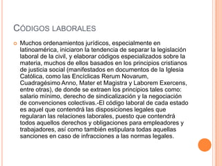 CÓDIGOS LABORALES
   Muchos ordenamientos jurídicos, especialmente en
    latinoamérica, iniciaron la tendencia de separar la legislación
    laboral de la civil, y elaborar códigos especializados sobre la
    materia, muchos de ellos basados en los principios cristianos
    de justicia social (manifestados en documentos de la Iglesia
    Católica, como las Encíclicas Rerum Novarum,
    Cuadragésimo Anno, Mater et Magistra y Laborem Exercens,
    entre otras), de donde se extraen los principios tales como:
    salario mínimo, derecho de sindicalización y la negociación
    de convenciones colectivas.-El código laboral de cada estado
    es aquel que contendrá las disposiciones legales que
    regularan las relaciones laborales, puesto que contendrá
    todos aquellos derechos y obligaciones para empleadores y
    trabajadores, así como también estipulara todas aquellas
    sanciones en caso de infracciones a las normas legales.
 