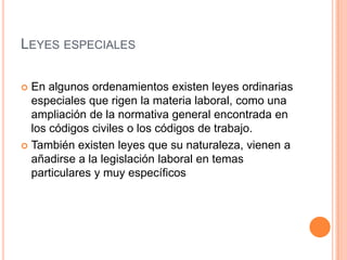 LEYES ESPECIALES

 En algunos ordenamientos existen leyes ordinarias
  especiales que rigen la materia laboral, como una
  ampliación de la normativa general encontrada en
  los códigos civiles o los códigos de trabajo.
 También existen leyes que su naturaleza, vienen a
  añadirse a la legislación laboral en temas
  particulares y muy específicos
 