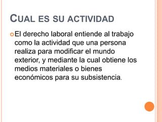 CUAL ES SU ACTIVIDAD
 El
   derecho laboral entiende al trabajo
 como la actividad que una persona
 realiza para modificar el mundo
 exterior, y mediante la cual obtiene los
 medios materiales o bienes
 económicos para su subsistencia.
 