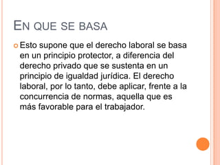 EN QUE SE BASA
 Estosupone que el derecho laboral se basa
 en un principio protector, a diferencia del
 derecho privado que se sustenta en un
 principio de igualdad jurídica. El derecho
 laboral, por lo tanto, debe aplicar, frente a la
 concurrencia de normas, aquella que es
 más favorable para el trabajador.
 