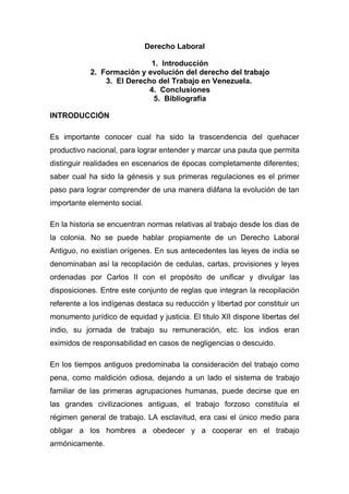 Derecho Laboral

                            1. Introducción
            2. Formación y evolución del derecho del trabajo
                3. El Derecho del Trabajo en Venezuela.
                            4. Conclusiones
                             5. Bibliografía

INTRODUCCIÓN

Es importante conocer cual ha sido la trascendencia del quehacer
productivo nacional, para lograr entender y marcar una pauta que permita
distinguir realidades en escenarios de épocas completamente diferentes;
saber cual ha sido la génesis y sus primeras regulaciones es el primer
paso para lograr comprender de una manera diáfana la evolución de tan
importante elemento social.

En la historia se encuentran normas relativas al trabajo desde los dias de
la colonia. No se puede hablar propiamente de un Derecho Laboral
Antiguo, no existían orígenes. En sus antecedentes las leyes de india se
denominaban así la recopilación de cedulas, cartas, provisiones y leyes
ordenadas por Carlos II con el propósito de unificar y divulgar las
disposiciones. Entre este conjunto de reglas que integran la recopilación
referente a los indígenas destaca su reducción y libertad por constituir un
monumento jurídico de equidad y justicia. El titulo XII dispone libertas del
indio, su jornada de trabajo su remuneración, etc. los indios eran
eximidos de responsabilidad en casos de negligencias o descuido.

En los tiempos antiguos predominaba la consideración del trabajo como
pena, como maldición odiosa, dejando a un lado el sistema de trabajo
familiar de las primeras agrupaciones humanas, puede decirse que en
las grandes civilizaciones antiguas, el trabajo forzoso constituía el
régimen general de trabajo. LA esclavitud, era casi el único medio para
obligar a los hombres a obedecer y a cooperar en el trabajo
armónicamente.
 