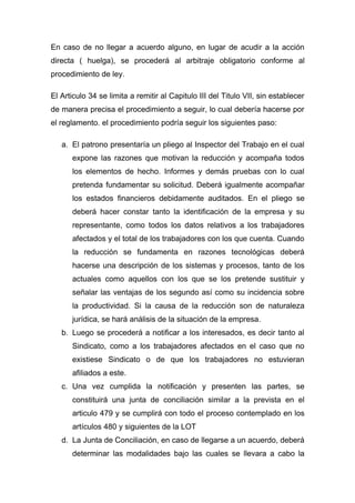 En caso de no llegar a acuerdo alguno, en lugar de acudir a la acción
directa ( huelga), se procederá al arbitraje obligatorio conforme al
procedimiento de ley.

El Articulo 34 se limita a remitir al Capitulo III del Titulo VII, sin establecer
de manera precisa el procedimiento a seguir, lo cual debería hacerse por
el reglamento. el procedimiento podría seguir los siguientes paso:

   a. El patrono presentaría un pliego al Inspector del Trabajo en el cual
      expone las razones que motivan la reducción y acompaña todos
      los elementos de hecho. Informes y demás pruebas con lo cual
      pretenda fundamentar su solicitud. Deberá igualmente acompañar
      los estados financieros debidamente auditados. En el pliego se
      deberá hacer constar tanto la identificación de la empresa y su
      representante, como todos los datos relativos a los trabajadores
      afectados y el total de los trabajadores con los que cuenta. Cuando
      la reducción se fundamenta en razones tecnológicas deberá
      hacerse una descripción de los sistemas y procesos, tanto de los
      actuales como aquellos con los que se los pretende sustituir y
      señalar las ventajas de los segundo así como su incidencia sobre
      la productividad. Si la causa de la reducción son de naturaleza
      jurídica, se hará análisis de la situación de la empresa.
   b. Luego se procederá a notificar a los interesados, es decir tanto al
      Sindicato, como a los trabajadores afectados en el caso que no
      existiese Sindicato o de que los trabajadores no estuvieran
      afiliados a este.
   c. Una vez cumplida la notificación y presenten las partes, se
      constituirá una junta de conciliación similar a la prevista en el
      articulo 479 y se cumplirá con todo el proceso contemplado en los
      artículos 480 y siguientes de la LOT
   d. La Junta de Conciliación, en caso de llegarse a un acuerdo, deberá
      determinar las modalidades bajo las cuales se llevara a cabo la
 