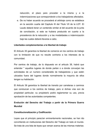reducción,   el   plazo   para   proceder   a   la   misma   y   a   la
      indemnizaciones que corresponderán a los trabajadores afectados.
   e. De no haber acuerdo se procederá al arbitraje como se establece
      en la sección cuarta del Capitulo III del Titulo VII de la LOT. El
      Laudo deberá tener un contenido similar al del acuerdo de la junta
      de conciliación, si este se hubiera producido en cuanto a la
      procedencia de la reducción y a las modalidades e indemnización
      bajo las cuales deberá llevarse a cabo.

Libertades complementarias a la libertad de trabajo

El Articulo 35 garantiza la libertad de comercio en los centros de trabajo
con la limitación de que no resulte contraria a los intereses de la
comunidad.

Por centros de trabajo, de lo dispuesto en el articulo 38, habrá que
entender " aquellos lugares de donde partan o a donde converjan las
actividades de un numero considerable de trabajadores y que estén
ubicados fuera del lugares donde normalmente la mayoría de ellos
tengan su habitación.

El Articulo 36 garantiza la libertad de transito por carreteras o caminos
que conduzcan a los centros de trabajo, pero si dichas vías son de
propiedad particular, su propietario podrá reglamentar su uso, previa
aprobación de las autoridades competentes.

Evolución del Derecho del Trabajo a partir de la Primera Guerra
Mundial

Constitucionalización y Codificación

Leyes que al principio parecían eminentemente nacionales, se han ido
convirtiendo en instituciones del Derecho del Trabajo en todo el mundo.
Se trata de una lista de leyes que versan acerca de las mismas materias:
 