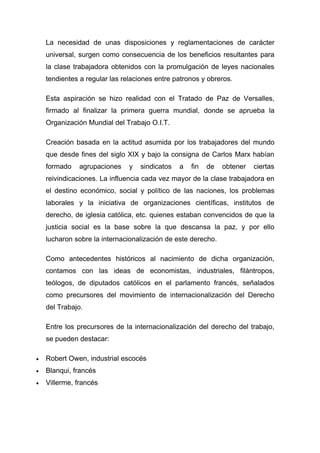 La necesidad de unas disposiciones y reglamentaciones de carácter
    universal, surgen como consecuencia de los beneficios resultantes para
    la clase trabajadora obtenidos con la promulgación de leyes nacionales
    tendientes a regular las relaciones entre patronos y obreros.

    Esta aspiración se hizo realidad con el Tratado de Paz de Versalles,
    firmado al finalizar la primera guerra mundial, donde se aprueba la
    Organización Mundial del Trabajo O.I.T.

    Creación basada en la actitud asumida por los trabajadores del mundo
    que desde fines del siglo XIX y bajo la consigna de Carlos Marx habían
    formado   agrupaciones     y   sindicatos   a   fin   de   obtener   ciertas
    reivindicaciones. La influencia cada vez mayor de la clase trabajadora en
    el destino económico, social y político de las naciones, los problemas
    laborales y la iniciativa de organizaciones científicas, institutos de
    derecho, de iglesia católica, etc. quienes estaban convencidos de que la
    justicia social es la base sobre la que descansa la paz, y por ello
    lucharon sobre la internacionalización de este derecho.

    Como antecedentes históricos al nacimiento de dicha organización,
    contamos con las ideas de economistas, industriales, filántropos,
    teólogos, de diputados católicos en el parlamento francés, señalados
    como precursores del movimiento de internacionalización del Derecho
    del Trabajo.

    Entre los precursores de la internacionalización del derecho del trabajo,
    se pueden destacar:

•   Robert Owen, industrial escocés
•   Blanqui, francés
•   Villerme, francés
 