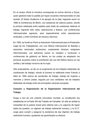 En el campo oficial la iniciativa corresponde en primer término a Suiza,
quien gestionó todo lo posible por lograr acuerdos internacionales en ese
sentido. El Káiser Guillermo II se apropió de la idea, logrando reunir en
1890 la Conferencia de Berlín, con asistencia de catorce países, siendo
la primera celebrada entre estados para tratar de cuestiones relativas al
trabajo, logrando sólo votos, aspiraciones y deseos. Las conferencias
internacionales   siguieron,   pero   especialmente   entre   asociaciones
sindicales, y entre hombres de ciencia y técnicos.

En 1900, se fundó en París la Asociación Internacional para la Protección
Legal de los Trabajadores, con una Oficina Internacional en Basílea y
secciones nacionales autónomas, auspiciando diversos congresos
internacionales. Los esfuerzos suizos no cesaban y conducían a
conferencias de gobierno en Berna, en los cuales se adoptaron los
primeros acuerdos sobre la prohibición del uso del fósforo blanco en las
cerillas y del trabajo nocturno de la mujer.

Otro antecedente, se dio en el surgimiento de los tratados bilaterales de
condiciones de trabajo, siendo el primero el celebrado entre Francia e
Italia en 1904 acerca de accidentes de trabajo, trabajo de mujeres y
menores y ahorro postal, seguido por una verdadera red de tratados
bilaterales de trabajo entre las principales naciones europeas.

Creación y Organización de la Organización Internacional del
Trabajo

Surge a raíz de una violenta convulsión mundial, su constitución fue
establecida en la Parte XIII del Tratado de Versalles. En ella se señala la
necesidad de la justicia social para obtener paz y la urgencia de lograr
todos los pueblos, un régimen de trabajo realmente humano, y la O.I.T.
surge para cumplir y asegurar la existencia de ese régimen de trabajo
realmente humano, quedando así garantizada su eficacia.
 