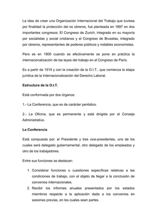 La idea de crear una Organización Internacional del Trabajo que tuviese
por finalidad la protección del os obreros, fue planteada en 1897 en dos
importantes congresos: El Congreso de Zurich, integrado en su mayoría
por socialistas y social cristianos y el Congreso de Bruselas, integrado
por obreros, representantes de poderes públicos y notables economistas.

Pero es en 1900 cuando se efectivamente se pone en práctica la
internacionalización de las leyes del trabajo en el Congreso de París.

Es a partir de 1919 y con la creación de la O.I.T., que comienza la etapa
jurídica de la Internacionalización del Derecho Laboral.

Estructura de la O.I.T.

Está conformada por dos órganos:

1.- La Conferencia, que es de carácter periódico.

2.- La Oficina, que es permanente y está dirigida por el Consejo
Administrativo.

La Conferencia

Está compuesta por: el Presidente y tres vice-presidentes, uno de los
cuales será delegado gubernamental, otro delegado de los empleados y
otro de los trabajadores.

Entre sus funciones se destacan:

   1. Considerar funciones o cuestiones específicas relativas a las
      condiciones de trabajo, con el objeto de llegar a la conclusión de
      convenios internacionales.
   2. Recibir los informes anuales presentados por los estados
      miembros respecto a la aplicación dada a los convenios en
      sesiones previas, en los cuales sean partes.
 