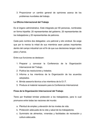 3. Proporcionar un cambio general de opiniones acerca de los
      problemas mundiales del trabajo.

La Oficina Internacional del Trabajo

Es el órgano administrativo. Está integrada por 60 personas, nombradas
en forma tripartita: 20 representantes del gobierno, 20 representantes de
los trabajadores y 20 representantes de patronos.

Cada país nombra dos delegados: uno patronal y otro sindical. Se exige
que por lo menos la mitad de sus miembros sean países importantes
dentro del campo industrial con el fin de que sus decisiones tengan cierto
peso y fuerza.

Entre sus funciones se destacan:

   1. Preparar     y   convocar    la   Conferencia   de   la   Organización
      Internacional del Trabajo.
   2. Publica las resoluciones y tratados.
   3. Informa a los miembros de la Organización de los acuerdos
      adoptados.
   4. Brinda asesoría técnica a los miembros de la O.I.T.
   5. Produce el material necesario para la Conferencia Internacional.

Fines de la Organización Internacional del Trabajo

Tiene por finalidad brindar protección a los trabajadores, para lo cual
promueve entre todas las naciones del mundo:

   a. Plenitud de empleo y elevación de los niveles de vida.
   b. Protección adecuada de la vida y salud de los trabajadores.
   c. Suministro de alimentos, viviendas y facilidades de recreación y
      cultura adecuada.
 