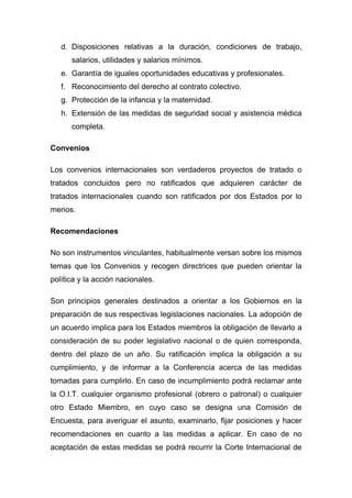 d. Disposiciones relativas a la duración, condiciones de trabajo,
      salarios, utilidades y salarios mínimos.
   e. Garantía de iguales oportunidades educativas y profesionales.
   f. Reconocimiento del derecho al contrato colectivo.
   g. Protección de la infancia y la maternidad.
   h. Extensión de las medidas de seguridad social y asistencia médica
      completa.

Convenios

Los convenios internacionales son verdaderos proyectos de tratado o
tratados concluidos pero no ratificados que adquieren carácter de
tratados internacionales cuando son ratificados por dos Estados por lo
menos.

Recomendaciones

No son instrumentos vinculantes, habitualmente versan sobre los mismos
temas que los Convenios y recogen directrices que pueden orientar la
política y la acción nacionales.

Son principios generales destinados a orientar a los Gobiernos en la
preparación de sus respectivas legislaciones nacionales. La adopción de
un acuerdo implica para los Estados miembros la obligación de llevarlo a
consideración de su poder legislativo nacional o de quien corresponda,
dentro del plazo de un año. Su ratificación implica la obligación a su
cumplimiento, y de informar a la Conferencia acerca de las medidas
tomadas para cumplirlo. En caso de incumplimiento podrá reclamar ante
la O.I.T. cualquier organismo profesional (obrero o patronal) o cualquier
otro Estado Miembro, en cuyo caso se designa una Comisión de
Encuesta, para averiguar el asunto, examinarlo, fijar posiciones y hacer
recomendaciones en cuanto a las medidas a aplicar. En caso de no
aceptación de estas medidas se podrá recurrir la Corte Internacional de
 