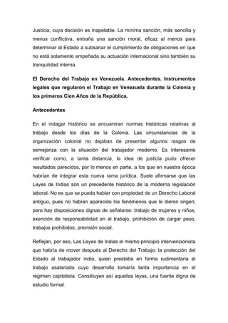 Justicia, cuya decisión es inapelable. La mínima sanción, más sencilla y
menos conflictiva, entraña una sanción moral, eficaz al menos para
determinar al Estado a subsanar el cumplimiento de obligaciones en que
no está solamente empeñada su actuación internacional sino también su
tranquilidad interna.

El Derecho del Trabajo en Venezuela. Antecedentes. Instrumentos
legales que regularon el Trabajo en Venezuela durante la Colonia y
los primeros Cien Años de la República.

Antecedentes

En el indagar histórico se encuentran normas históricas relativas al
trabajo desde los días de la Colonia. Las circunstancias de la
organización colonial no dejaban de presentar algunos rasgos de
semejanza con la situación del trabajador moderno. Es interesante
verificar como, a tanta distancia, la idea de justicia pudo ofrecer
resultados parecidos, por lo menos en parte, a los que en nuestra época
habrían de integrar esta nueva rama jurídica. Suele afirmarse que las
Leyes de Indias son un precedente histórico de la moderna legislación
laboral. No es que se pueda hablar con propiedad de un Derecho Laboral
antiguo, pues no habían aparecido los fenómenos que le dieron origen;
pero hay disposiciones dignas de señalarse: trabajo de mujeres y niños,
exención de responsabilidad en el trabajo, prohibición de cargar peso,
trabajos prohibidos, previsión social.

Reflejan, por eso, Las Leyes de Indias el mismo principio intervencionista
que habría de mover después al Derecho del Trabajo: la protección del
Estado al trabajador indio, quien prestaba en forma rudimentaria el
trabajo asalariado cuyo desarrollo tomaría tanta importancia en el
régimen capitalista. Constituyen así aquellas leyes, una fuente digna de
estudio formal.
 