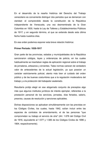 En el desarrollo de la reseña histórica del Derecho del Trabajo
venezolano es conveniente distinguir dos periodos que se demarcan con
claridad: el comprendido desde la constitución de la República
independiente de Venezuela, una vez desmembrada de la Gran
Colombia en 1830, hasta la Ley de Talleres y Establecimientos Públicos
de 1917; y en segundo término, el que se extiende desde esta última
fecha hasta nuestros días.

En ese orden podemos exponer esta breve relación histórica:

Primer Periodo: 1830-1917

Gran parte de las provincias, estados y municipalidades de la República
sancionaron códigos, leyes y ordenanzas de policía, en los cuales
habitualmente se insertaban reglas de aplicación regional sobre el trabajo
de jornaleros, artesanos y sirvientes. Tales normas carecen de verdadero
valor de antecedentes de la actual legislación, ya que poseían un
carácter estrictamente policial, atento más bien al cuidado del orden
público y de las buenas costumbres que a la regulación moderadora del
trabajo y a la protección del trabajador asalariado.

Resultaría prolijo elegir en ese abigarrado conjunto de preceptos algo
más que algunos institutos jurídicos de interés ejemplar, referentes a la
prestación personal de los servicios, jornadas, días feriados, salario,
preaviso, causas de resolución y sanciones aplicables.

Dichas disposiciones se aplicaban simultáneamente con las previstas en
los Códigos Civiles, los cuales, hasta 1942, solían incluir entre las
especies de contratos de arrendamiento, el de las personas "que
comprometen su trabajo al servicio de otra" (Art. 1.678 del Código Civil
de 1916, equivalente al 1.577 y 1.585 de los Códigos Civiles de 1896 y
1904, respectivamente).
 