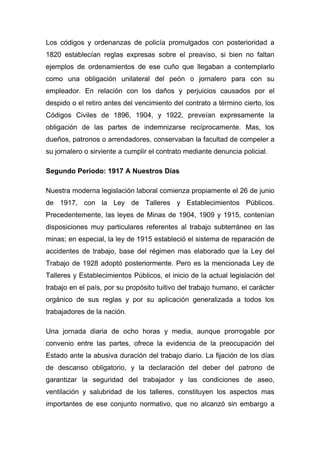 Los códigos y ordenanzas de policía promulgados con posterioridad a
1820 establecían reglas expresas sobre el preaviso, si bien no faltan
ejemplos de ordenamientos de ese cuño que llegaban a contemplarlo
como una obligación unilateral del peón o jornalero para con su
empleador. En relación con los daños y perjuicios causados por el
despido o el retiro antes del vencimiento del contrato a término cierto, los
Códigos Civiles de 1896, 1904, y 1922, preveían expresamente la
obligación de las partes de indemnizarse recíprocamente. Mas, los
dueños, patronos o arrendadores, conservaban la facultad de compeler a
su jornalero o sirviente a cumplir el contrato mediante denuncia policial.

Segundo Periodo: 1917 A Nuestros Días

Nuestra moderna legislación laboral comienza propiamente el 26 de junio
de 1917, con la Ley de Talleres y Establecimientos Públicos.
Precedentemente, las leyes de Minas de 1904, 1909 y 1915, contenían
disposiciones muy particulares referentes al trabajo subterráneo en las
minas; en especial, la ley de 1915 estableció el sistema de reparación de
accidentes de trabajo, base del régimen mas elaborado que la Ley del
Trabajo de 1928 adoptó posteriormente. Pero es la mencionada Ley de
Talleres y Establecimientos Públicos, el inicio de la actual legislación del
trabajo en el país, por su propósito tuitivo del trabajo humano, el carácter
orgánico de sus reglas y por su aplicación generalizada a todos los
trabajadores de la nación.

Una jornada diaria de ocho horas y media, aunque prorrogable por
convenio entre las partes, ofrece la evidencia de la preocupación del
Estado ante la abusiva duración del trabajo diario. La fijación de los días
de descanso obligatorio, y la declaración del deber del patrono de
garantizar la seguridad del trabajador y las condiciones de aseo,
ventilación y salubridad de los talleres, constituyen los aspectos mas
importantes de ese conjunto normativo, que no alcanzó sin embargo a
 