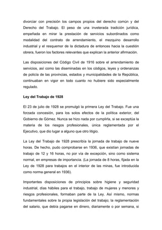 divorciar con precisión los campos propios del derecho común y del
Derecho del Trabajo. El peso de una inveterada tradición jurídica,
empeñada en mirar la prestación de servicios subordinados como
modalidad del contrato de arrendamiento, el mezquino desarrollo
industrial y el resquemor de la dictadura de entonces hacia la cuestión
obrera, fueron los factores relevantes que explican la anterior afirmación.

Las disposiciones del Código Civil de 1916 sobre el arrendamiento de
servicios, así como las diseminadas en los códigos, leyes y ordenanzas
de policía de las provincias, estados y municipalidades de la República,
continuaban en vigor en todo cuanto no hubiere sido especialmente
regulado.

Ley del Trabajo de 1928

El 23 de julio de 1928 se promulgó la primera Ley del Trabajo. Fue una
forzada concesión, para los solos efectos de la política exterior, del
Gobierno de Gómez. Nunca se hizo nada por cumplirla, si se exceptúa la
materia de los riesgos profesionales, única reglamentada por el
Ejecutivo, que dio lugar a alguno que otro litigio.

La Ley del Trabajo de 1928 prescribía la jornada de trabajo de nueve
horas. De hecho, pudo comprobarse en 1936, que existían jornadas de
trabajo de 12 y 16 horas, no por vía de excepción, sino como sistema
normal, en empresas de importancia. (La jornada de 8 horas, fijada en la
Ley de 1928 para trabajos en el interior de las minas, fue introducida
como norma general en 1936).

Importantes disposiciones de principios sobre higiene y seguridad
industrial, días hábiles para el trabajo, trabajo de mujeres y menores y
riesgos profesionales, formaban parte de la Ley. Así mismo, normas
fundamentales sobre la propia legislación del trabajo; la reglamentación
del salario, que debía pagarse en dinero, diariamente o por semana, si
 