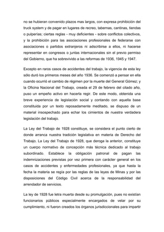 no se hubieran convenido plazos mas largos, con expresa prohibición del
truck system y de pagar en lugares de recreo, tabernas, cantinas, tiendas
o pulperías; ciertas reglas - muy deficientes - sobre conflictos colectivos,
y la prohibición para las asociaciones profesionales de federarse con
asociaciones o partidos extranjeros ni adscribirse a ellos, ni hacerse
representar en congresos o juntas internacionales sin el previo permiso
del Gobierno, que ha sobrevivido a las reformas de 1936, 1945 y 1947.

Excepto en raros casos de accidentes del trabajo, la vigencia de esta ley
sólo duró los primeros meses del año 1936. Se comenzó a pensar en ella
cuando ocurrió el cambio de régimen por la muerte del General Gómez; y
la Oficina Nacional del Trabajo, creada el 29 de febrero del citado año,
puso un empeño activo en hacerla regir. De este modo, obtenida una
breve experiencia de legislación social y contando con aquella base
constituida por un texto reposadamente meditado, se dispuso de un
material insospechado para echar los cimientos de nuestra verdadera
legislación del trabajo.

La Ley del Trabajo de 1928 constituye, se considera el punto cierto de
donde arranca nuestra tradición legislativa en materia de Derecho del
Trabajo. La Ley del Trabajo de 1928, que deroga la anterior, constituye
un cuerpo normativo de concepción más técnica dedicado al trabajo
subordinado.    Establece    la   obligación   patronal   de   pagan     las
indemnizaciones previstas por vez primera con carácter general en los
casos de accidentes y enfermedades profesionales, ya que hasta la
fecha la materia se regía por las reglas de las leyes de Minas y por las
disposiciones del Código Civil acerca de la responsabilidad del
arrendador de servicios.

La ley de 1928 fue letra muerta desde su promulgación, pues no existían
funcionarios públicos especialmente encargados de velar por su
cumplimiento, ni fueron creados los órganos jurisdiccionales para impartir
 