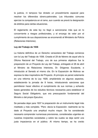 la justicia, ni tampoco fue dictado un procedimiento especial para
resolver los diferendos obrero-patronales. Los tribunales comunes
ejercían la competencia en el ramo, aun cuando se previó la designación
de árbitros para ciertas situaciones.

El reglamento de esta ley no llegó a sancionarse más que en lo
concerniente a riesgos profesionales, y el encargo de velar por el
cumplimiento de sus disposiciones se encomendó al Ministerio de Policía
(Relaciones Interiores).

Ley del Trabajo de 1936

La historia definitiva de un Derecho venezolano del Trabajo comienza
con la Ley del Trabajo de 1936. Creada el 29 de febrero de aquel año la
Oficina Nacional del Trabajo, uno de sus primeros objetivos fue la
preparación de un Proyecto de Ley del Trabajo, entregado el 28 de abril
al Ministro de Relaciones Interiores, Dr. Diógenes Escalante, e
introducido al Senado el mismo día. En la Exposición de Motivos se
expresa la idea inspiradora del Proyecto. Al principio se pensó solamente
en una reforma de la Ley 1928, ampliándola en algunos aspectos,
estableciendo la jornada de 8 horas, introduciendo sanciones que
permitieran hacer efectivo el cumplimiento de sus normas y echando
bases generales de los estudios técnicos necesarios para establecer el
Seguro Social Obligatorio, que era preocupación fundamental del
Ministro o del propio Ejecutivo.

Se pensaba dejar para 1937 la preparación de un instrumento legal más
meditado y más completo. "Pero -decía la Exposición- realmente se ha
dado al Proyecto una amplitud mucho mayor. Se ha considerado
necesario comprender numerosas previsiones, consideradas urgentes en
nuestras incipientes sociedades y sobre las cuales se deja sentir una
justa impaciencia en el público. Al mismo tiempo, se ha creído
 