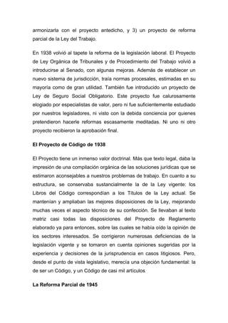 armonizarla con el proyecto antedicho, y 3) un proyecto de reforma
parcial de la Ley del Trabajo.

En 1938 volvió al tapete la reforma de la legislación laboral. El Proyecto
de Ley Orgánica de Tribunales y de Procedimiento del Trabajo volvió a
introducirse al Senado, con algunas mejoras. Además de establecer un
nuevo sistema de jurisdicción, traía normas procesales, estimadas en su
mayoría como de gran utilidad. También fue introducido un proyecto de
Ley de Seguro Social Obligatorio. Este proyecto fue calurosamente
elogiado por especialistas de valor, pero ni fue suficientemente estudiado
por nuestros legisladores, ni visto con la debida conciencia por quienes
pretendieron hacerle reformas escasamente meditadas. Ni uno ni otro
proyecto recibieron la aprobación final.

El Proyecto de Código de 1938

El Proyecto tiene un inmenso valor doctrinal. Más que texto legal, daba la
impresión de una compilación orgánica de las soluciones jurídicas que se
estimaron aconsejables a nuestros problemas de trabajo. En cuanto a su
estructura, se conservaba sustancialmente la de la Ley vigente: los
Libros del Código correspondían a los Títulos de la Ley actual. Se
mantenían y ampliaban las mejores disposiciones de la Ley, mejorando
muchas veces el aspecto técnico de su confección. Se llevaban al texto
matriz casi todas las disposiciones del Proyecto de Reglamento
elaborado ya para entonces, sobre las cuales se había oído la opinión de
los sectores interesados. Se corrigieron numerosas deficiencias de la
legislación vigente y se tomaron en cuenta opiniones sugeridas por la
experiencia y decisiones de la jurisprudencia en casos litigiosos. Pero,
desde el punto de vista legislativo, merecía una objeción fundamental: la
de ser un Código, y un Código de casi mil artículos.

La Reforma Parcial de 1945
 