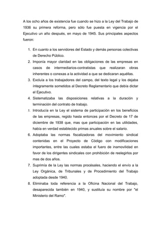 A los ocho años de existencia fue cuando se hizo a la Ley del Trabajo de
1936 su primera reforma, pero sólo fue puesta en vigencia por el
Ejecutivo un año después, en mayo de 1945. Sus principales aspectos
fueron:

   1. En cuanto a los servidores del Estado y demás personas colectivas
      de Derecho Público.
   2. Imponía mayor claridad en las obligaciones de las empresas en
      casos    de     intermediarios-contratistas   que    realizaran   obras
      inherentes o conexas a la actividad a que se dedicaran aquéllas.
   3. Excluía a los trabajadores del campo, del texto legal y los dejaba
      íntegramente sometidos al Decreto Reglamentario que debía dictar
      el Ejecutivo.
   4. Sistematizaba     las disposiciones     relativas   a la duración    y
      terminación del contrato de trabajo.
   5. Introducía en la Ley el sistema de participación en los beneficios
      de las empresas, regido hasta entonces por el Decreto de 17 de
      diciembre de 1938 que, mas que participación en las utilidades,
      había en verdad establecido primas anuales sobre el salario.
   6. Adoptaba las normas fiscalizadoras del movimiento sindical
      contenidas en el Proyecto de Código con modificaciones
      importantes, entre las cuales estaba el fuero de inamovilidad en
      favor de los dirigentes sindicales con prohibición de reelegirlos por
      mas de dos años.
   7. Suprimía de la Ley las normas procésales, haciendo el envío a la
      Ley Orgánica, de Tribunales y de Procedimiento del Trabajo
      adoptada desde 1940.
   8. Eliminaba toda referencia a la Oficina Nacional del Trabajo,
      desaparecida también en 1940, y sustituía su nombre por "el
      Ministerio del Ramo".
 
