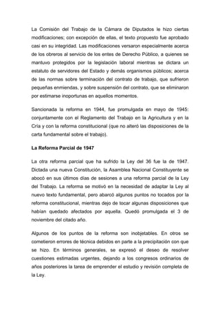 La Comisión del Trabajo de la Cámara de Diputados le hizo ciertas
modificaciones; con excepción de ellas, el texto propuesto fue aprobado
casi en su integridad. Las modificaciones versaron especialmente acerca
de los obreros al servicio de los entes de Derecho Público, a quienes se
mantuvo protegidos por la legislación laboral mientras se dictara un
estatuto de servidores del Estado y demás organismos públicos; acerca
de las normas sobre terminación del contrato de trabajo, que sufrieron
pequeñas enmiendas, y sobre suspensión del contrato, que se eliminaron
por estimarse inoportunas en aquellos momentos.

Sancionada la reforma en 1944, fue promulgada en mayo de 1945:
conjuntamente con el Reglamento del Trabajo en la Agricultura y en la
Cría y con la reforma constitucional (que no alteró las disposiciones de la
carta fundamental sobre el trabajo).

La Reforma Parcial de 1947

La otra reforma parcial que ha sufrido la Ley del 36 fue la de 1947.
Dictada una nueva Constitución, la Asamblea Nacional Constituyente se
abocó en sus últimos días de sesiones a una reforma parcial de la Ley
del Trabajo. La reforma se motivó en la necesidad de adaptar la Ley al
nuevo texto fundamental, pero abarcó algunos puntos no tocados por la
reforma constitucional, mientras dejo de tocar algunas disposiciones que
habían quedado afectados por aquella. Quedó promulgada el 3 de
noviembre del citado año.

Algunos de los puntos de la reforma son inobjetables. En otros se
cometieron errores de técnica debidos en parte a la precipitación con que
se hizo. En términos generales, se expresó el deseo de resolver
cuestiones estimadas urgentes, dejando a los congresos ordinarios de
años posteriores la tarea de emprender el estudio y revisión completa de
la Ley.
 