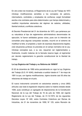 En otro orden de iniciativas, el Reglamento de la Ley del Trabajo de 1973
introdujo modificaciones      sensibles a los conceptos      de patrono,
intermediario, contratista y empleados de confianza; exigió formalidad
escrita a los contratos para obra determinada o por tiempo determinado y
modificó importantes elementos del régimen de salarios, utilidades,
libertad sindical y conflictos colectivos.

Al Decreto Presidencial del 31 de diciembre de 1973, que pertenece por
su naturaleza al tipo de reglamentos administrativos denominados de
ejecución, le fueron señalados graves vicios, pues con la intención de
consolidar prisa algunas conquistas sociales, incurrió en el extremo de
modificar la letra, el propósito y razón de expresas disposiciones legales;
creó situaciones jurídicas no previstas en el campo normativo de la Ley;
introdujo conceptos que, a su vez, requerían ser reglamentados y,
finalmente, invadió materias de la llamada reserva legal, al regimentar
por decreto reglamentario la garantía constitucional de la libertad de
trabajo.

La Ley Orgánica del Trabajo y su Reforma de 19/06/97

El 20 de diciembre de 1990 entra parcialmente en vigor la Ley Orgánica
del Trabajo (G.O. No 4240), destinada a sustituir desde el 1° de mayo de
1991 la que, con ligeras modificaciones, rigiera durante casi 55 años las
relaciones de trabajo en el país.

El nuevo instrumento concentró en seiscientos sesenta y cinco (665)
artículos casi toda la legislación dispersa sobre la materia dictada desde
1936, pues constituye un agregado de disposiciones de la Constitución
Nacional; de la Ley del Trabajo de 16 de julio de 1936; del vigente
Reglamento de la Ley del Trabajo, de 31-12-1973; de los siguientes
Decretos Leyes: No 440, sobre Contratos Colectivos por Ramas de
Industrias, de 21 de noviembre de 1958; No 125, sobre Revisión de
 