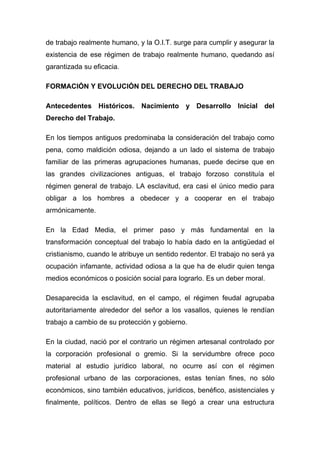 de trabajo realmente humano, y la O.I.T. surge para cumplir y asegurar la
existencia de ese régimen de trabajo realmente humano, quedando así
garantizada su eficacia.

FORMACIÓN Y EVOLUCIÓN DEL DERECHO DEL TRABAJO

Antecedentes Históricos. Nacimiento y Desarrollo Inicial del
Derecho del Trabajo.

En los tiempos antiguos predominaba la consideración del trabajo como
pena, como maldición odiosa, dejando a un lado el sistema de trabajo
familiar de las primeras agrupaciones humanas, puede decirse que en
las grandes civilizaciones antiguas, el trabajo forzoso constituía el
régimen general de trabajo. LA esclavitud, era casi el único medio para
obligar a los hombres a obedecer y a cooperar en el trabajo
armónicamente.

En la Edad Media, el primer paso y más fundamental en la
transformación conceptual del trabajo lo había dado en la antigüedad el
cristianismo, cuando le atribuye un sentido redentor. El trabajo no será ya
ocupación infamante, actividad odiosa a la que ha de eludir quien tenga
medios económicos o posición social para lograrlo. Es un deber moral.

Desaparecida la esclavitud, en el campo, el régimen feudal agrupaba
autoritariamente alrededor del señor a los vasallos, quienes le rendían
trabajo a cambio de su protección y gobierno.

En la ciudad, nació por el contrario un régimen artesanal controlado por
la corporación profesional o gremio. Si la servidumbre ofrece poco
material al estudio jurídico laboral, no ocurre así con el régimen
profesional urbano de las corporaciones, estas tenían fines, no sólo
económicos, sino también educativos, jurídicos, benéfico, asistenciales y
finalmente, políticos. Dentro de ellas se llegó a crear una estructura
 