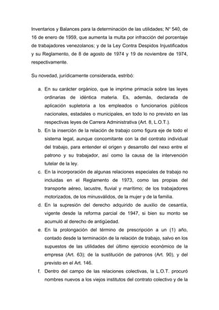 Inventarios y Balances para la determinación de las utilidades; No 540, de
16 de enero de 1959, que aumenta la multa por infracción del porcentaje
de trabajadores venezolanos; y de la Ley Contra Despidos Injustificados
y su Reglamento, de 8 de agosto de 1974 y 19 de noviembre de 1974,
respectivamente.

Su novedad, jurídicamente considerada, estribó:

   a. En su carácter orgánico, que le imprime primacía sobre las leyes
      ordinarias de idéntica materia. Es, además, declarada de
      aplicación supletoria a los empleados o funcionarios públicos
      nacionales, estadales o municipales, en todo lo no previsto en las
      respectivas leyes de Carrera Administrativa (Art. 8, L.O.T.).
   b. En la inserción de la relación de trabajo como figura eje de todo el
      sistema legal, aunque concomitante con la del contrato individual
      del trabajo, para entender el origen y desarrollo del nexo entre el
      patrono y su trabajador, así como la causa de la intervención
      tutelar de la ley.
   c. En la incorporación de algunas relaciones especiales de trabajo no
      incluidas en el Reglamento de 1973, como las propias del
      transporte aéreo, lacustre, fluvial y marítimo; de los trabajadores
      motorizados, de los minusválidos, de la mujer y de la familia.
   d. En la supresión del derecho adquirido de auxilio de cesantía,
      vigente desde la reforma parcial de 1947, si bien su monto se
      acumuló al derecho de antigüedad.
   e. En la prolongación del término de prescripción a un (1) año,
      contado desde la terminación de la relación de trabajo, salvo en los
      supuestos de las utilidades del último ejercicio económico de la
      empresa (Art. 63); de la sustitución de patronos (Art. 90), y del
      previsto en el Art. 146.
   f. Dentro del campo de las relaciones colectivas, la L.O.T. procuró
      nombres nuevos a los viejos institutos del contrato colectivo y de la
 