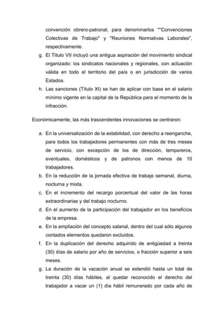 convención obrero-patronal, para denominarlos ''''Convenciones
     Colectivas de Trabajo" y "Reuniones Normativas Laborales",
     respectivamente.
  g. El Título VII incluyó una antigua aspiración del movimiento sindical
     organizado: los sindicatos nacionales y regionales, con actuación
     válida en todo el territorio del país o en jurisdicción de varios
     Estados.
  h. Las sanciones (Título XI) se han de aplicar con base en el salario
     mínimo vigente en la capital de la República para el momento de la
     infracción.

Económicamente, las más trascendentes innovaciones se centraron:

  a. En la universalización de la estabilidad, con derecho a reenganche,
     para todos los trabajadores permanentes con más de tres meses
     de servicio, con excepción de los de dirección, temporeros,
     eventuales, domésticos y de patronos con menos de 10
     trabajadores.
  b. En la reducción de la jornada efectiva de trabajo semanal, diurna,
     nocturna y mixta.
  c. En el incremento del recargo porcentual del valor de las horas
     extraordinarias y del trabajo nocturno.
  d. En el aumento de la participación del trabajador en los beneficios
     de la empresa.
  e. En la ampliación del concepto salarial, dentro del cual sólo algunos
     contados elementos quedaron excluidos.
  f. En la duplicación del derecho adquirido de antigüedad a treinta
     (30) días de salario por año de servicios, o fracción superior a seis
     meses.
  g. La duración de la vacación anual se extendió hasta un total de
     treinta (30) días hábiles, al quedar reconocido el derecho del
     trabajador a vacar un (1) día hábil remunerado por cada año de
 