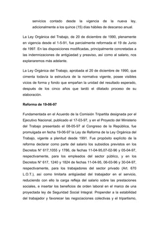 servicios   contado   desde    la   vigencia   de   la   nueva   ley,
      adicionalmente a los quince (15) días hábiles de descanso anual.

La Ley Orgánica del Trabajo, de 20 de diciembre de 1990, plenamente
en vigencia desde el 1-5-91, fue parcialmente reformada el 19 de Junio
de 1997. En las disposiciones modificadas, principalmente concretadas a
las indemnizaciones de antigüedad y preaviso, así como al salario, nos
explanaremos más adelante.

La Ley Orgánica del Trabajo, aprobada el 20 de diciembre de 1990, que
cimenta todavía la estructura de la normativa vigente, posee visibles
vicios de forma y fondo que empañan la unidad del resultado esperado,
después de los cinco años que tardó el dilatado proceso de su
elaboración.

Reforma de 19-06-97

Fundamentada en el Acuerdo de la Comisión Tripartita designada por el
Ejecutivo Nacional, publicado el 17-03-97, y en el Proyecto del Ministerio
del Trabajo presentado el 08-05-97 al Congreso de la República, fue
promulgada en fecha 19-06-97 la Ley de Reforma de la Ley Orgánica del
Trabajo, vigente a plenitud desde 1991. Fue propósito explícito de la
reforma declarar como parte del salario los subsidios previstos en los
Decretos No 617,1055 y 1786, de fechas 11-04-95,07-02-96 y 05-04-97,
respectivamente, para los empleados del sector público, y en los
Decretos No 617, 1240 y 1824 de fechas 11-04-95, 06-03-96 y 30-04-97,
respectivamente, para los trabajadores del sector privado (Art. 670
L.O.T.), así como limitarla antigüedad del trabajador en el servicio,
reduciendo con ello la carga refleja del salario sobre las prestaciones
sociales, e insertar los beneficios de orden laboral en el marco de una
proyectada ley de Seguridad Social Integral. Propender a la estabilidad
del trabajador y favorecer las negociaciones colectivas y el tripartismo,
 