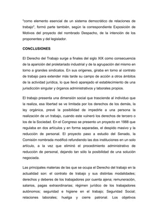"como elemento esencial de un sistema democrático de relaciones de
trabajo", formó parte también, según la correspondiente Exposición de
Motivos del proyecto del nombrado Despacho, de la intención de los
proponentes y del legislador.

CONCLUSIONES

El Derecho del Trabajo surge a finales del siglo XIX como consecuencia
de la aparición del proletariado industrial y de la agrupación del mismo en
torno a grandes sindicatos. En sus orígenes, giraba en torno al contrato
de trabajo para extender más tarde su campo de acción a otros ámbitos
de la actividad jurídica, lo que llevó aparejado el establecimiento de una
jurisdicción singular y órganos administrativos y laborales propios.

El trabajo presenta una dimensión social que trasciende al individuo que
la realiza, esa libertad se ve limitada por los derechos de los demás, la
ley orgánica, prevé la posibilidad de impedirle a una persona la
realización de un trabajo, cuando este vulneró los derechos de tercero o
los de la Sociedad. En el Congreso se presento un proyecto en 1988 que
regulaba en dos artículos y en forma separadas, el despido masivo y la
reducción de personal. El proyecto paso a estudio del Senado, la
Comisión nombrada modificó refundiendo las dos instituciones en un solo
artículo, a la vez que eliminó el procedimiento administrativo de
reducción de personal, dejando tan sólo la posibilidad de una solución
negociada.

Las principales materias de las que se ocupa el Derecho del trabajo en la
actualidad son: el contrato de trabajo y sus distintas modalidades;
derechos y deberes de los trabajadores por cuenta ajena; remuneración,
salarios, pagas extraordinarias; régimen jurídico de los trabajadores
autónomos; seguridad e higiene en el trabajo; Seguridad Social;
relaciones   laborales;   huelga   y   cierre   patronal.   Los   objetivos
 
