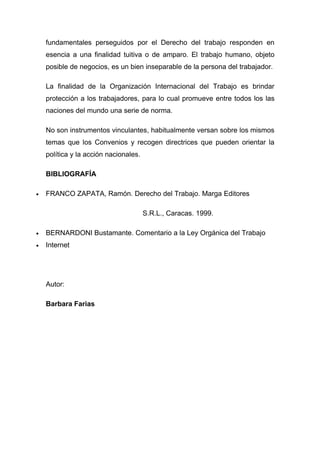 fundamentales perseguidos por el Derecho del trabajo responden en
    esencia a una finalidad tuitiva o de amparo. El trabajo humano, objeto
    posible de negocios, es un bien inseparable de la persona del trabajador.

    La finalidad de la Organización Internacional del Trabajo es brindar
    protección a los trabajadores, para lo cual promueve entre todos los las
    naciones del mundo una serie de norma.

    No son instrumentos vinculantes, habitualmente versan sobre los mismos
    temas que los Convenios y recogen directrices que pueden orientar la
    política y la acción nacionales.

    BIBLIOGRAFÍA

•   FRANCO ZAPATA, Ramón. Derecho del Trabajo. Marga Editores

                                       S.R.L., Caracas. 1999.

•   BERNARDONI Bustamante. Comentario a la Ley Orgánica del Trabajo
•   Internet




    Autor:

    Barbara Farias
 