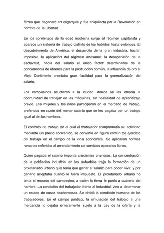 férrea que degeneró en oligarquía y fue aniquilada por la Revolución en
nombre de la Libertad.

En los comienzos de la edad moderna surge el régimen capitalista y
aparece un sistema de trabajo distinto de los habidos hasta entonces. El
descubrimiento de América, el desarrollo de la gran industria, hacían
imposible la aplicación del régimen artesanal; la desaparición de la
esclavitud, hacía del salario el único factor determinante de la
concurrencia de obreros para la producción común, la influencia de oro al
Viejo Continente prestaba gran facilidad para la generalización del
salario.

Los campesinos acudieron a la ciudad, donde se les ofrecía la
oportunidad de trabajar en las máquinas, sin necesidad de aprendizaje
previo. Las mujeres y los niños participaron en el mercado de trabajo,
preferidos en razón del menor salario que se les pagaba por un trabajo
igual al de los hombres.

El contrato de trabajo en el cual el trabajador comprometía su actividad
mediante un precio convenido, se convirtió en figura común de ejercicio
del trabajo en el campo de la vida económica. Se aplicaron normas
romanas referidas al arrendamiento de servicios operarios libres.

Quien pagaba el salario imponía crecientes onerosas. La concentración
de la población industrial en los suburbios trajo la formación de un
proletariado urbano que tenía que ganar el salario para poder vivir, y por
ganarlo aceptaba cuanto le fuera impuesto. El proletariado urbano no
tenía el recurso del campesino, a quien la tierra le ponía a cubierto del
hambre. La condición del trabajador frente al industrial, vino a determinar
un estado de cosas bochornosas. Se olvidó la condición humana de los
trabajadores. En el campo jurídico, la simulación del trabajo a una
mercancía lo dejaba enteramente sujeto a la Ley de la oferta y la
 