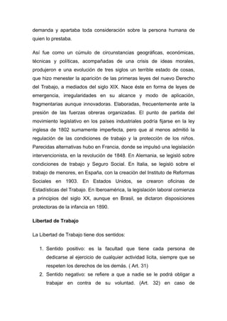demanda y apartaba toda consideración sobre la persona humana de
quien lo prestaba.

Así fue como un cúmulo de circunstancias geográficas, económicas,
técnicas y políticas, acompañadas de una crisis de ideas morales,
produjeron e una evolución de tres siglos un terrible estado de cosas,
que hizo menester la aparición de las primeras leyes del nuevo Derecho
del Trabajo, a mediados del siglo XIX. Nace éste en forma de leyes de
emergencia, irregularidades en su alcance y modo de aplicación,
fragmentarias aunque innovadoras. Elaboradas, frecuentemente ante la
presión de las fuerzas obreras organizadas. El punto de partida del
movimiento legislativo en los países industriales podría fijarse en la ley
inglesa de 1802 sumamente imperfecta, pero que al menos admitió la
regulación de las condiciones de trabajo y la protección de los niños.
Parecidas alternativas hubo en Francia, donde se impulsó una legislación
intervencionista, en la revolución de 1848. En Alemania, se legisló sobre
condiciones de trabajo y Seguro Social. En Italia, se legisló sobre el
trabajo de menores, en España, con la creación del Instituto de Reformas
Sociales en 1903. En Estados Unidos, se crearon oficinas de
Estadísticas del Trabajo. En Iberoamérica, la legislación laboral comienza
a principios del siglo XX, aunque en Brasil, se dictaron disposiciones
protectoras de la infancia en 1890.

Libertad de Trabajo

La Libertad de Trabajo tiene dos sentidos:

   1. Sentido positivo: es la facultad que tiene cada persona de
      dedicarse al ejercicio de cualquier actividad licita, siempre que se
      respeten los derechos de los demás. ( Art. 31)
   2. Sentido negativo: se refiere a que a nadie se le podrá obligar a
      trabajar en contra de su voluntad. (Art. 32) en caso de
 