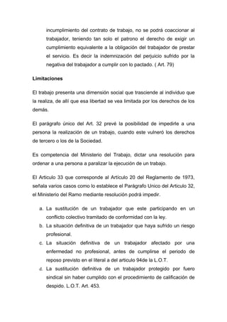 incumplimiento del contrato de trabajo, no se podrá coaccionar al
      trabajador, teniendo tan solo el patrono el derecho de exigir un
      cumplimiento equivalente a la obligación del trabajador de prestar
      el servicio. Es decir la indemnización del perjuicio sufrido por la
      negativa del trabajador a cumplir con lo pactado. ( Art. 79)

Limitaciones

El trabajo presenta una dimensión social que trasciende al individuo que
la realiza, de allí que esa libertad se vea limitada por los derechos de los
demás.

El parágrafo único del Art. 32 prevé la posibilidad de impedirle a una
persona la realización de un trabajo, cuando este vulneró los derechos
de tercero o los de la Sociedad.

Es competencia del Ministerio del Trabajo, dictar una resolución para
ordenar a una persona a paralizar la ejecución de un trabajo.

El Articulo 33 que corresponde al Artículo 20 del Reglamento de 1973,
señala varios casos como lo establece el Parágrafo Unico del Articulo 32,
el Ministerio del Ramo mediante resolución podrá impedir.

   a. La sustitución de un trabajador que este participando en un
      conflicto colectivo tramitado de conformidad con la ley.
   b. La situación definitiva de un trabajador que haya sufrido un riesgo
      profesional.
   c. La situación definitiva de un trabajador afectado por una
      enfermedad no profesional, antes de cumplirse el periodo de
      reposo previsto en el literal a del articulo 94de la L.O.T.
   d. La sustitución definitiva de un trabajador protegido por fuero
      sindical sin haber cumplido con el procedimiento de calificación de
      despido. L.O.T. Art. 453.
 