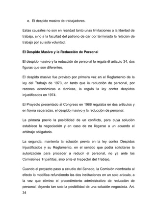 e. El despido masivo de trabajadores.

Estas causales no son en realidad tanto unas limitaciones a la libertad de
trabajo, sino a la facultad del patrono de dar por terminada la relación de
trabajo por su sola voluntad.

El Despido Masivo y la Reducción de Personal

El despido masivo y la reducción de personal lo regula él articulo 34, dos
figuras que son diferentes.

El despido masivo fue previsto por primera vez en el Reglamento de la
ley del Trabajo de 1973, en tanto que la reducción de personal, por
razones económicas o técnicas, la reguló la ley contra despidos
injustificados en 1974.

El Proyecto presentado al Congreso en 1988 regulaba en dos artículos y
en forma separadas, el despido masivo y la reducción de personal.

La primera previo la posibilidad de un conflicto, para cuya solución
establece la negociación y en caso de no llegarse a un acuerdo el
arbitraje obligatorio.

La segunda, mantenía la solución previa en la ley contra Despidos
Injustificados y su Reglamento, en el sentido que podía solicitarse la
autorización para proceder a reducir el personal, no ya ante las
Comisiones Tripartitas, sino ante el Inspector del Trabajo.

Cuando el proyecto paso a estudio del Senado, la Comisión nombrada al
efecto lo modifica refundiendo las dos instituciones en un solo articulo, a
la vez que elimino el procedimiento administrativo de reducción de
personal, dejando tan solo la posibilidad de una solución negociada. Art.
34
 