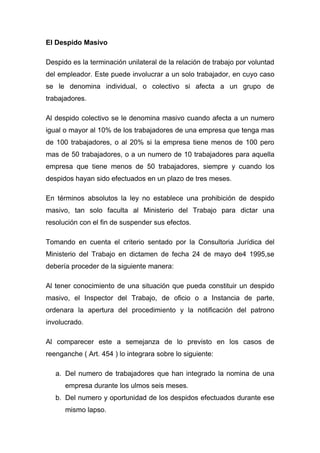 El Despido Masivo

Despido es la terminación unilateral de la relación de trabajo por voluntad
del empleador. Este puede involucrar a un solo trabajador, en cuyo caso
se le denomina individual, o colectivo si afecta a un grupo de
trabajadores.

Al despido colectivo se le denomina masivo cuando afecta a un numero
igual o mayor al 10% de los trabajadores de una empresa que tenga mas
de 100 trabajadores, o al 20% si la empresa tiene menos de 100 pero
mas de 50 trabajadores, o a un numero de 10 trabajadores para aquella
empresa que tiene menos de 50 trabajadores, siempre y cuando los
despidos hayan sido efectuados en un plazo de tres meses.

En términos absolutos la ley no establece una prohibición de despido
masivo, tan solo faculta al Ministerio del Trabajo para dictar una
resolución con el fin de suspender sus efectos.

Tomando en cuenta el criterio sentado por la Consultoria Jurídica del
Ministerio del Trabajo en dictamen de fecha 24 de mayo de4 1995,se
debería proceder de la siguiente manera:

Al tener conocimiento de una situación que pueda constituir un despido
masivo, el Inspector del Trabajo, de oficio o a Instancia de parte,
ordenara la apertura del procedimiento y la notificación del patrono
involucrado.

Al comparecer este a semejanza de lo previsto en los casos de
reenganche ( Art. 454 ) lo integrara sobre lo siguiente:

   a. Del numero de trabajadores que han integrado la nomina de una
      empresa durante los ulmos seis meses.
   b. Del numero y oportunidad de los despidos efectuados durante ese
      mismo lapso.
 