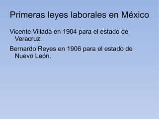 Primeras leyes laborales en México
Vicente Villada en 1904 para el estado de
  Veracruz.
Bernardo Reyes en 1906 para el estado de
 Nuevo León.
 