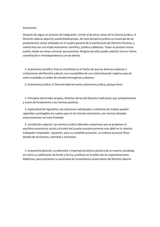 Autonomía.

Después de seguir un proceso de integración, similar al de otras ramas de la Ciencia jurídica, el
Derecho Laboral adquirió sustantividad propia. Así esta disciplina jurídica se emancipó de las
preexistentes ramas señaladas en el cuadro general de la clasificación del Derecho Positivo, y
cuenta hoy con una triple autonomía: científica, jurídica y didáctica. Todas se prestan mutuo
auxilio, dadas las zonas comunes que presenta. Ninguna de ellas puede subsistir sino en íntima
coordinación e interdependencia con las demás.



  1. Autonomía científica: Esta se manifiesta en el hecho de que las diversas materias e
instituciones del Derecho Laboral, son susceptibles de una sistematización orgánica que da
como resultado un orden de estudio homogéneo y extenso.

 2. Autonomía jurídica: El Derecho laboral revela autonomía jurídica, porque tiene:



  1. Principios doctrinales propios, distintos de los del Derecho tradicional, que complementan
y sirven de fundamento a las normas positivas.

  2. Especialización legislativa. Las relaciones individuales o colectivas de trabajo quedan
reguladas y protegidos los sujetos que en las mismas intervienen, por normas dictadas
exclusivamente con esta finalidad.

  3. Jurisdicción especial. Las normas jurídico-laborales sustantivas que se proponen el
equilibrio económico-social y la tutela de la parte económicamente más débil en la relación
trabajador-empleador, requieren, para su cumplida actuación, un sistema procesal eficaz
dotado de tecnicismo, celeridad y economía.



  1. Autonomía docente: La extensión e importancia teórico-práctica de la materia estudiada,
así como su codificación de fondo y forma, justifican en la esfera de las especializaciones
didácticas, para proclamar la autonomía de la enseñanza universitaria del Derecho laboral.
 