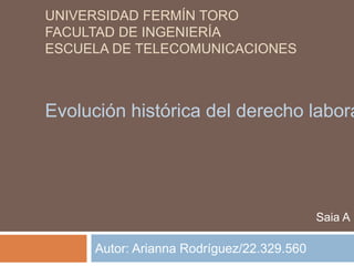 UNIVERSIDAD FERMÍN TORO
FACULTAD DE INGENIERÍA
ESCUELA DE TELECOMUNICACIONES

Evolución histórica del derecho labora

Saia A

Autor: Arianna Rodríguez/22.329.560

 