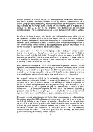 jurídica entre estos, además de ser uno de los objetivos del Estado. El contenido
del tiempo expreso, señalado y diferido por la ley frente a la prescripción de la
acción y el pago de los derechos y créditos laborales de los trabajadores, aunado a
la posibilidad de interrumpir dicho término en concordancia con lo reglado en el
artículo 65 del C. S. del T., ha originado una desatención de principios
constitucionales y ha desviado el verdadero sentido de la administración de justicia.

La afirmación deviene puesto que, debiéndose casi inmediatamente iniciar una litis
en respecto a derechos o créditos surgidos de una relación laboral, puede darse el
echo que una parte permita transcurrir el tiempo sin accionar para que la condena a
la contra parte pueda estar sujeta a la indemnización moratoria contemplada en la
ley, sobreviniendo sumas injustas y desproporcionadas que aún amparadas por la
ley no consultan el equilibrio que debe existir en ésta.
La verdad es que la reclamación judicial por parte de un trabajador en relación con
sus créditos o derechos laborales debe ser tan inmediata como se ha dado la
terminación del contrato de trabajo y la negativa misma por acción u omisión del
empleador a pagarlos o a ponerse a paz y salvo con su ex servidor, sobre cada una
y la totalidad de las acreencias prestacionales que surgen en razón de la ejecución
y terminación de una relación contractual.
Bien podría afirmarse que en virtud de la aplicación del principio constitucional de
igualdad no sólo el empleador estaría obligado a cumplir de manera cabal con sus
obligaciones, o acudir a la jurisdicción en términos perentorios o a surtir una
decisión en un tiempo razonable, sino que el trabajador también debería tener esa
misma obligación o proporción temporal para acudir a hacer su reclamación.
Lo expuesto surge en virtud de la protección especial de que gozan las
prestaciones sociales del trabajador por parte del Estado cuando se ha dejado de
cancelar por el patrono, y entonces qué razón válida podría tener el empleado que
no acude pronta y diligentemente ante el juez de trabajo a la terminación de la
relación contractual, en búsqueda de que sus prestaciones y salarios le sean
cancelados ? La protección especial de que gozan los créditos laborales y
prestacionales no desaparece por que sea el empleador quien no los cancele
oportunamente o que sea el trabajador quien no acuda pronto a reclamarlas
El asunto es pues un aspecto donde debe existir correlación en la reclamación de
los salarios y demás créditos laborales en el momento mismo de la terminación del
contrato de trabajo, al pago integral de aquéllos, a la aplicación de los postulados
de la buena fe, de justicia y no acudirse a maniobras que están amparadas por la
misma ley (paso del tiempo) como método para obtener quizá, sentencias con
condenas injustas, que desvirtúan el verdadero sentido de una adecuada
administración de justicia y postulados generales del derecho, de convivencia
pacífica entre los gobernados y lealtad procesal.
10

 