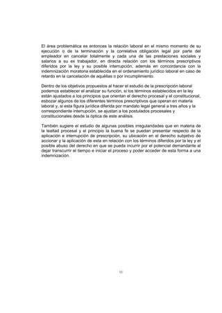 El área problemática es entonces la relación laboral en el mismo momento de su
ejecución o de la terminación y la correlativa obligación legal por parte del
empleador en cancelar totalmente y cada una de las prestaciones sociales y
salarios a su ex trabajador, en directa relación con los términos prescriptivos
diferidos por la ley y su posible interrupción, además en concordancia con la
indemnización moratoria establecida en el ordenamiento jurídico laboral en caso de
retardo en la cancelación de aquéllas o por incumplimiento.
Dentro de los objetivos propuestos al hacer el estudio de la prescripción laboral
podemos establecer el analizar su función, si los términos establecidos en la ley
están ajustados a los principios que orientan el derecho procesal y el constitucional,
esbozar algunos de los diferentes términos prescriptivos que operan en materia
laboral y, si esta figura jurídica diferida por mandato legal general a tres años y la
correspondiente interrupción, se ajustan a los postulados procesales y
constitucionales desde la óptica de este análisis.
También sugiere el estudio de algunas posibles irregularidades que en materia de
la lealtad procesal y el principio la buena fe se puedan presentar respecto de la
aplicación e interrupción de prescripción, su ubicación en el derecho subjetivo de
accionar y la aplicación de esta en relación con los términos diferidos por la ley y el
posible abuso del derecho en que se pueda incurrir por el potencial demandante al
dejar transcurrir el tiempo e iniciar el proceso y poder acceder de esta forma a una
indemnización.

11

 