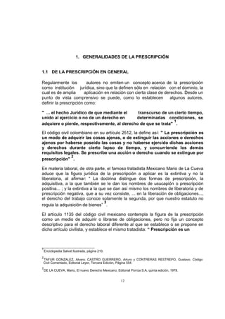 1. GENERALIDADES DE LA PRESCRIPCIÓN

1.1 DE LA PRESCRIPCIÓN EN GENERAL
Regularmente los
autores no emiten un concepto acerca de la prescripción
como institución jurídica, sino que la definen sólo en relación con el dominio, la
cual es de amplia
aplicación en relación con cierta clase de derechos. Desde un
punto de vista comprensivo se puede, como lo establecen
algunos autores,
definir la prescripción como:
" ... el hecho Jurídico de que mediante el
transcurso de un cierto tiempo,
unido al ejercicio o no de un derecho en
determinadas condiciones, se
1
adquiere o pierde, respectivamente, al derecho de que se trata" .
El código civil colombiano en su artículo 2512, la define así: " La prescripción es
un modo de adquirir las cosas ajenas, o de extinguir las acciones o derechos
ajenos por haberse poseído las cosas y no haberse ejercido dichas acciones
y derechos durante cierto lapso de tiempo, y concurriendo los demás
requisitos legales. Se prescribe una acción o derecho cuando se extingue por
2
prescripción" .
En materia laboral, de otra parte, el famoso tratadista Mexicano Mario de La Cueva
aduce que la figura jurídica de la prescripción a aplicar es la extintiva y no la
liberatoria, al afirmar: “ La doctrina distingue dos formas de prescripción, la
adquisitiva, a la que también se le dan los nombres de usucapión o prescripción
positiva... ; y la extintiva a la que se dan así mismo los nombres de liberatoria y de
prescripción negativa, que a su vez consiste, ... en la liberación de obligaciones...,
el derecho del trabajo conoce solamente la segunda, por que nuestro estatuto no
3
regula la adquisición de bienes” .
El artículo 1135 del código civil mexicano contempla la figura de la prescripción
como un medio de adquirir o librarse de obligaciones, pero no fija un concepto
descriptivo para el derecho laboral diferente al que se establece o se propone en
dicho artículo civilista, y establece el mismo tratadista: “ Prescripción es un

1

Enciclopedia Salvat Ilustrada, página 210.

2

TAFUR GONZALEZ, Alvaro; CASTRO GUERRERO, Arturo y CONTRERAS RESTREPO, Gustavo. Código
Civil Comentado, Editorial Leyer, Tercera Edición, Página 554.

3

DE LA CUEVA, Mario, El nuevo Derecho Mexicano, Editorial Porrúa S.A, quinta edición, 1978.

12

 