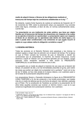 medio de adquirir bienes o librarse de las obligaciones mediante el
4
transcurso del tiempo bajo las condiciones establecidas en la ley “ .
No obstante, nuestra Corte Suprema de Justicia en sentencia de Casación del 17
de noviembre de 1950, sobre la prescripción adujo una exposición muy concreta
sobre esta figura, cimentada, al decir de ella, en normas suficientemente claras,
cuando dijo:
“La prescripción es una institución de orden público, que tiene por objeto
liquidar por el transcurso del tiempo las situaciones con respecto a las cuales
no se ejercite el derecho en oportunidad. La prescripción opera con respecto
al titular de un derecho por no ejercitarse este dentro de cierto lapso y no
está ni puede estar condicionada a las omisiones en que pueda incurrir el
5
sujeto en cuya cabeza radica la obligación correlativa a aquel” .
1.2 RESEÑA HISTÓRICA
Todas las acciones en el Derecho Romano eran perpetuas y las mismas no
estaban sujetas a ningún tipo de extinción con el devenir del tiempo. Por la época
en que el Pretor cumplía las funciones de juez al interpretar y decidir las
controversias que se presentaban, le imprimió, de manera inequívoca, mucha
dinámica a aquél en relación con las acciones ejercidas por sus titulares. Surgió
entonces como excepción oponible a toda acción la PREASCRITO
TEMPORALLIS, la cual fenecía en el término de un año.
La usucapión era un medio de adquirir el dominio de una cosa con el devenir del
tiempo, en posesión de ella y con las formalidades prescritas en la ley, pero sobre
6
las cosas que podían ser objeto de la propiedad civil o quiritaria, nació con la ley
de las 12 tablas, se hizo más amplia en la época clásica y con Justiniano pasó a
ser la base de la prescripción adquisitiva actual.
Los emperadores Severo y Caracalla introdujeron la figura de la PREASCRIPTIO
LONGI TEMPORIS a fin de dar protección a los fundos provinciales, que trataba
más de un medio de defensa que de una forma de adquirir, bien definida y aplicada
por el Pretor. Por la constitución de Teodolsio se sometió a la prescripción de 30
años todas aquellas acciones que tuvieran un término menor y que es la que
conserva el significado de la prescripción extintiva. Con Justiniano

4

DE LA CUEVA , Mario, Op. Cit.
CONSTAIN, Miguel A. Jurisprudencia del Trabajo. Vol. III. Editorial Temis. Casación 11 de Agosto de 1949 “G.
Del T.” T. IV, números 29 a 40, Página 685.
6
MEDELLIN F. Carlos y MEDELLIN , Carlos J. Lecciones de Derecho Romano, Undécima Edición, Editorial
Temis, 1993.
5

13

 