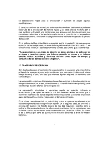 se establecieron reglas para la prescripción y sufrieron los plazos algunas
modificaciones.
El derecho canónico se esforzó por evitar que los deudores deshonestos pudiesen
hacer uso de la prescripción de manera injusta y así pasó a la era moderna con lo
cual también se trasladó una controversia que proviene del derecho romano, que
consiste en determinar sí los verdaderos efectos de la prescripción corresponden a
su eficacia extintiva, consumen la obligación misma o sólo la desgastaba al privarla
de la acción.
En el sistema jurídico colombiano se expresa que la prescripción es una causa de
extinción de las obligaciones, al tenor de lo reglado en el artículo 1625 del C. C. en
concordancia con el 2512 del ordenamiento civilista, este último que a la letra dice:
“ La prescripción es un modo de adquirir las cosas ajenas, o de extinguir las
acciones o derechos ajenos, por haberse poseído las cosas y no haberse
ejercido dichas acciones y derechos durante cierto lapso de tiempo, y
concurriendo los demás requisitos legales “.
1.3 CLASES DE PRESCRIPCIÓN
Son dos las clases de prescripción: la una adquisitiva o usucapion y la otra extintiva
o liberatoria, aunque algunos autores afirman que toda prescripción es al mismo
tiempo lo uno y lo otro, toda vez que mientras alguien adquiere un derecho a otro
se le extingue.
La prescripción extintiva o liberatoria extingue las acciones o derechos ajenos por
no ejercitarlos el titular, o sea, al no accionar o poner en marcha el aparato judicial
en el tiempo máximo diferido por la ley para ello.
La prescripción adquisitiva o usucapion puede ser además ordinaria o
extraordinaria y se aplica en relación con los derechos reales, en tanto que la
extintiva o liberatoria se aplica respecto de las obligaciones y acciones en general,
razón por la cual tiene íntima relación con el derecho del trabajo.
En el primer caso debe existir un justo título y buena fe, que son los elementos por
excelencia primordiales en la posesión regular. En el segundo caso, se presenta la
prescripción cuando ha faltado alguno de los dos requisitos exigidos para la
ordinaria. Hay ausencia de uno de ellos cuando la voluntad de los contratantes está
viciada o cuando se encuentra inmersa dentro de una causal de nulidad. La buena
fe es la certeza por parte de quien posee de haber adquirido el bien por medios
legítimos.

14

 